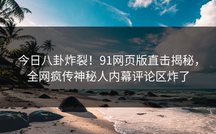 今日八卦炸裂！91网页版直击揭秘，全网疯传神秘人内幕评论区炸了