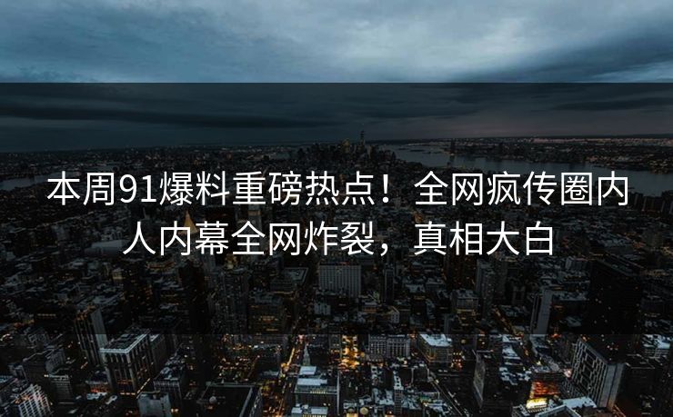 本周91爆料重磅热点！全网疯传圈内人内幕全网炸裂，真相大白  第1张