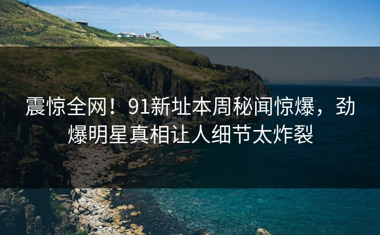 震惊全网！91新址本周秘闻惊爆，劲爆明星真相让人细节太炸裂