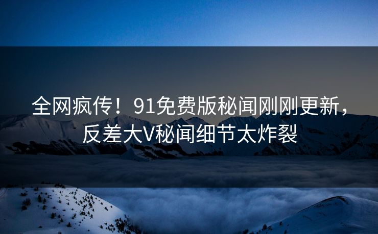 全网疯传！91免费版秘闻刚刚更新，反差大V秘闻细节太炸裂
