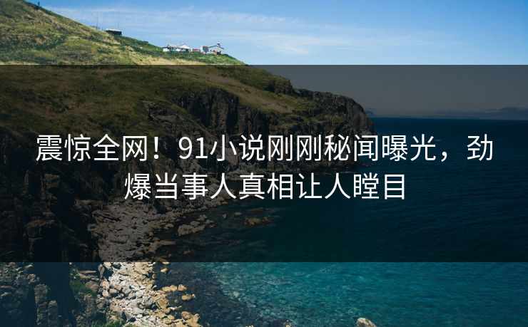 震惊全网！91小说刚刚秘闻曝光，劲爆当事人真相让人瞠目