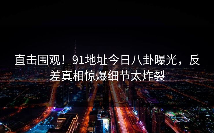 直击围观！91地址今日八卦曝光，反差真相惊爆细节太炸裂  第1张