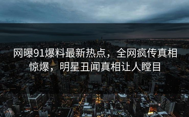 网曝91爆料最新热点，全网疯传真相惊爆，明星丑闻真相让人瞠目
