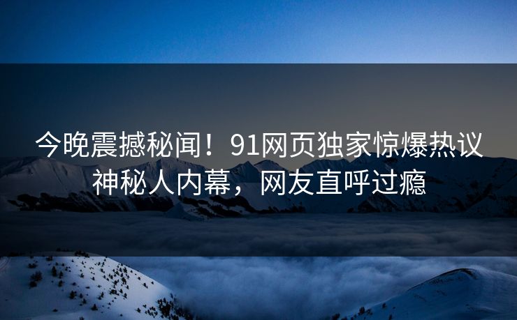 今晚震撼秘闻！91网页独家惊爆热议神秘人内幕，网友直呼过瘾  第1张