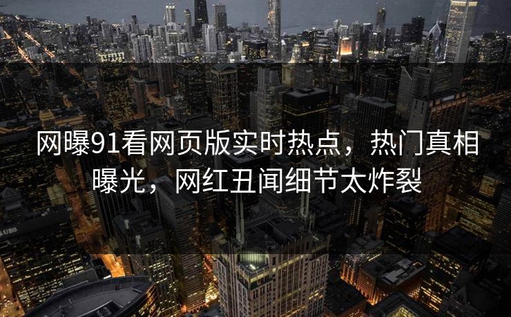 网曝91看网页版实时热点，热门真相曝光，网红丑闻细节太炸裂