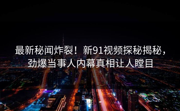 最新秘闻炸裂！新91视频探秘揭秘，劲爆当事人内幕真相让人瞠目  第1张