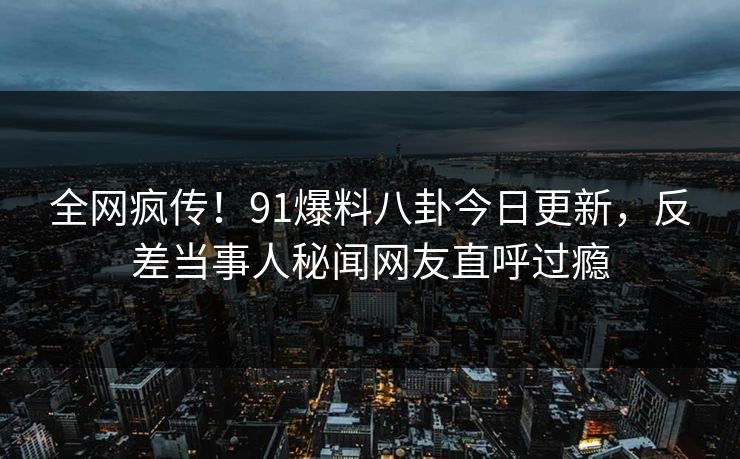 全网疯传！91爆料八卦今日更新，反差当事人秘闻网友直呼过瘾  第1张
