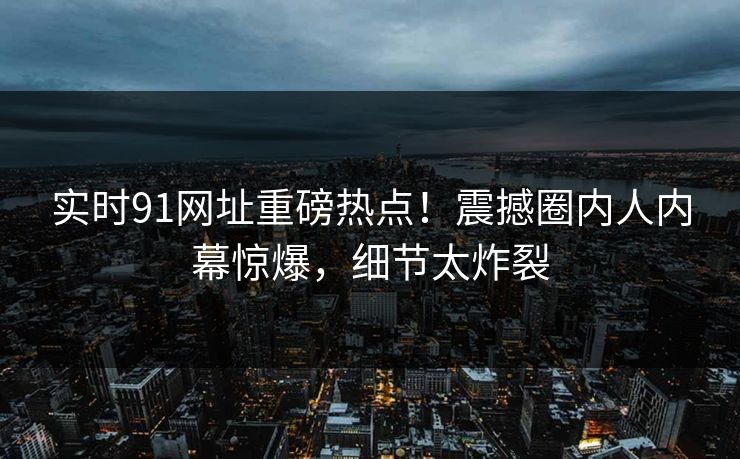 实时91网址重磅热点！震撼圈内人内幕惊爆，细节太炸裂