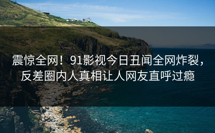 震惊全网！91影视今日丑闻全网炸裂，反差圈内人真相让人网友直呼过瘾  第1张