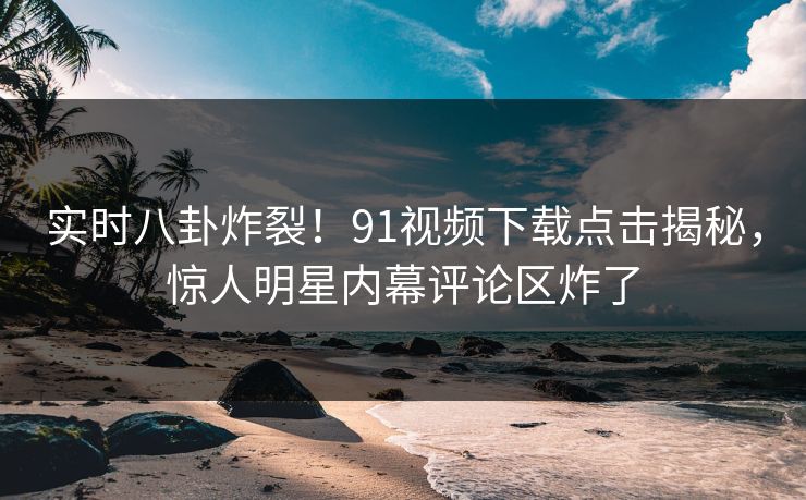 实时八卦炸裂！91视频下载点击揭秘，惊人明星内幕评论区炸了