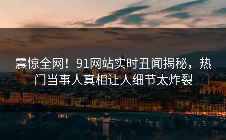 震惊全网！91网站实时丑闻揭秘，热门当事人真相让人细节太炸裂