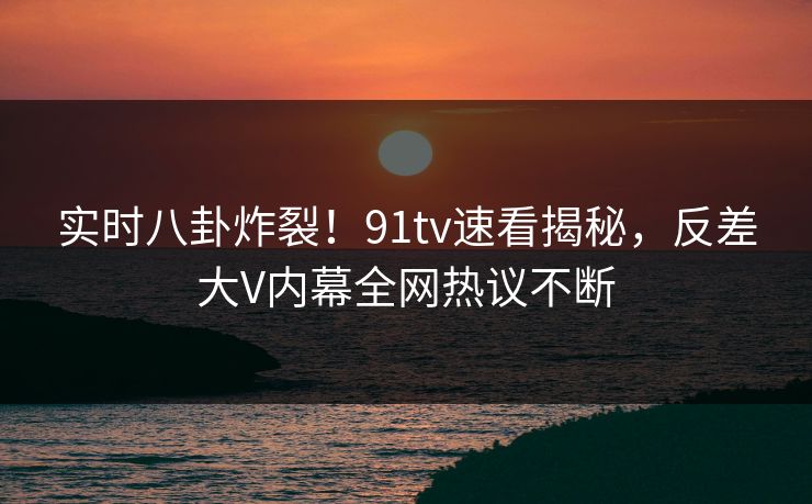 实时八卦炸裂！91tv速看揭秘，反差大V内幕全网热议不断