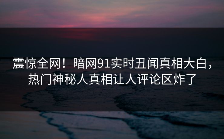 震惊全网！暗网91实时丑闻真相大白，热门神秘人真相让人评论区炸了