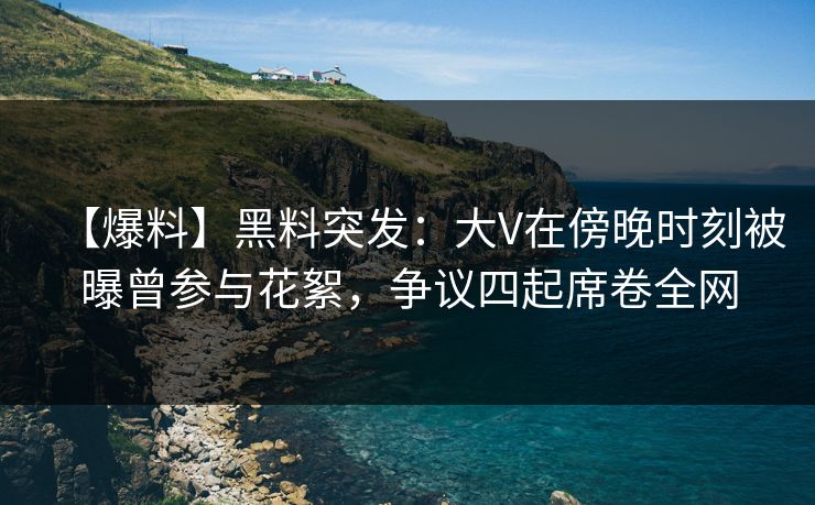 【爆料】黑料突发：大V在傍晚时刻被曝曾参与花絮，争议四起席卷全网  第1张