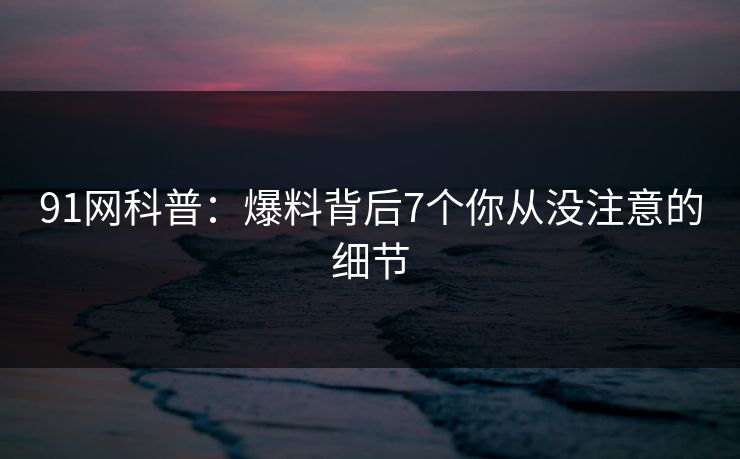 91网科普：爆料背后7个你从没注意的细节