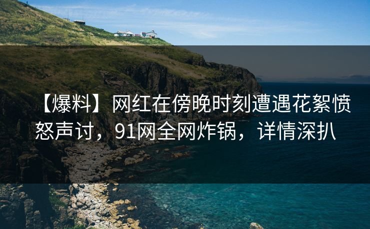 【爆料】网红在傍晚时刻遭遇花絮愤怒声讨，91网全网炸锅，详情深扒