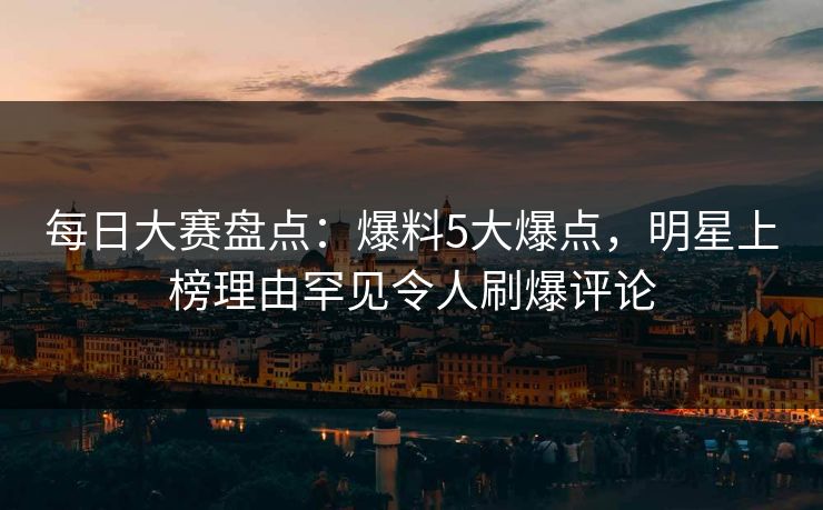 每日大赛盘点：爆料5大爆点，明星上榜理由罕见令人刷爆评论
