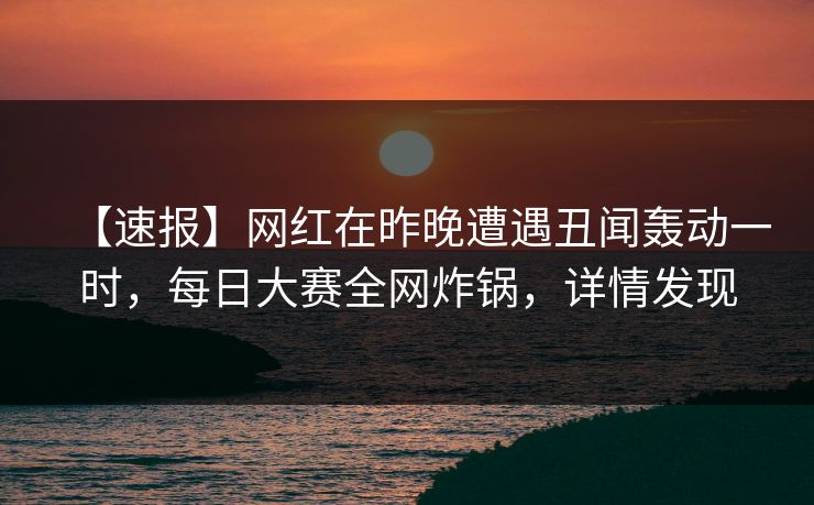 【速报】网红在昨晚遭遇丑闻轰动一时，每日大赛全网炸锅，详情发现
