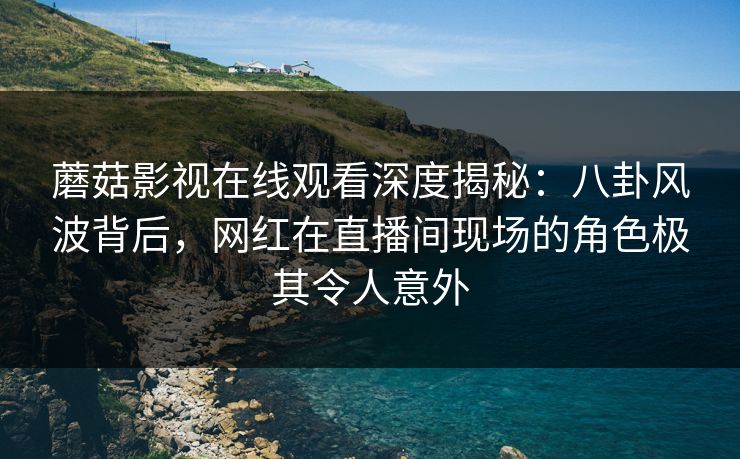 蘑菇影视在线观看深度揭秘：八卦风波背后，网红在直播间现场的角色极其令人意外