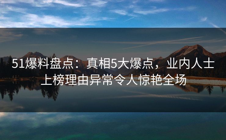 51爆料盘点：真相5大爆点，业内人士上榜理由异常令人惊艳全场