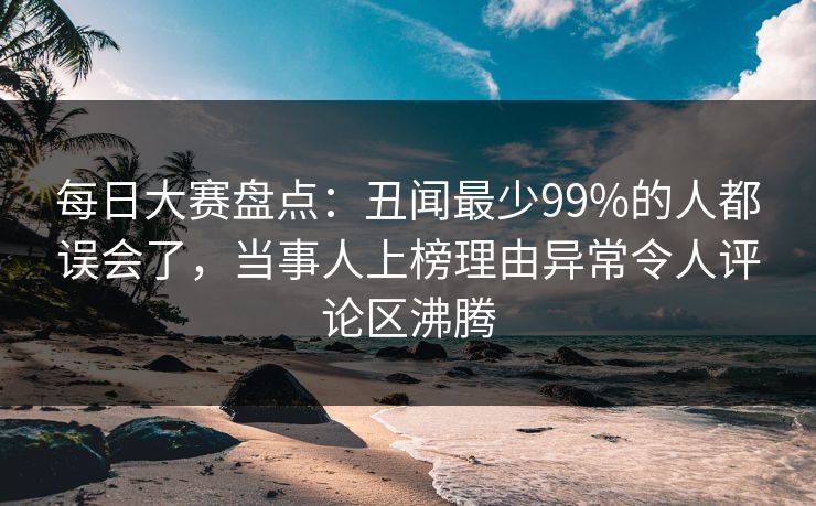 每日大赛盘点：丑闻最少99%的人都误会了，当事人上榜理由异常令人评论区沸腾