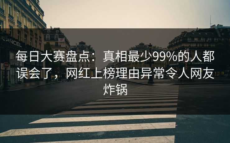 每日大赛盘点：真相最少99%的人都误会了，网红上榜理由异常令人网友炸锅