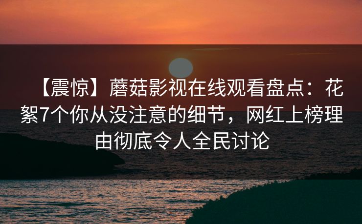 【震惊】蘑菇影视在线观看盘点:花絮7个你从没注意的细节,网红上榜理由彻底令人全民讨论