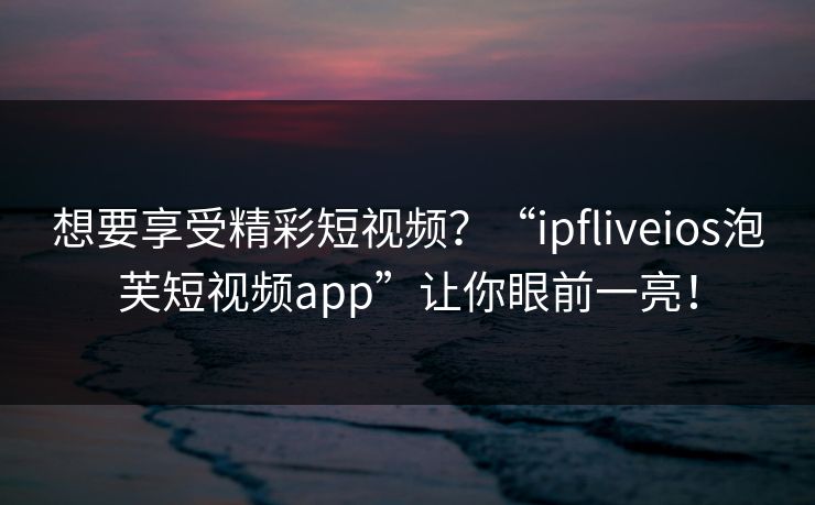 想要享受精彩短视频？“ipfliveios泡芙短视频app”让你眼前一亮！
