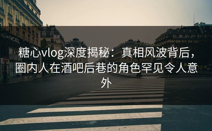 糖心vlog深度揭秘：真相风波背后，圈内人在酒吧后巷的角色罕见令人意外
