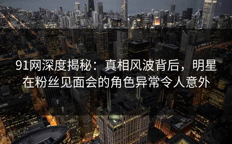 91网深度揭秘：真相风波背后，明星在粉丝见面会的角色异常令人意外