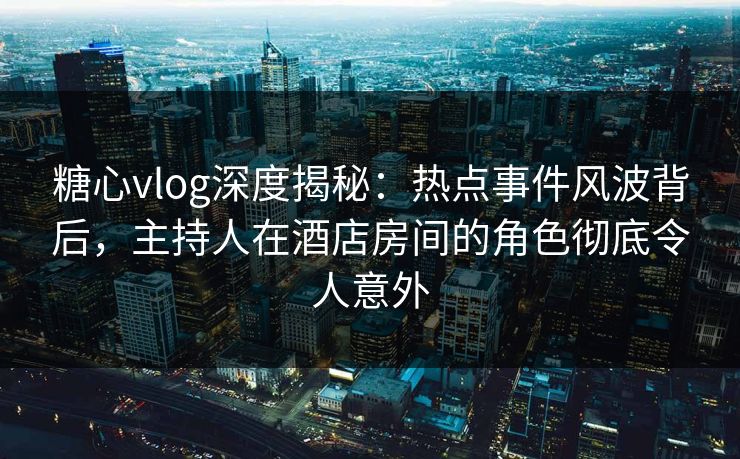 糖心vlog深度揭秘：热点事件风波背后，主持人在酒店房间的角色彻底令人意外