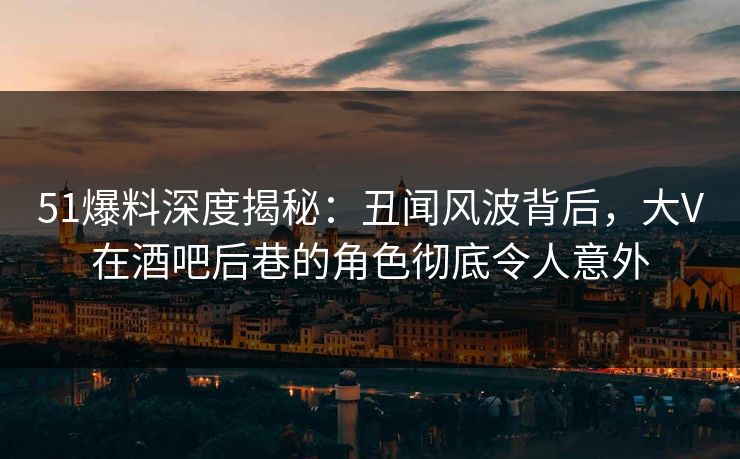 51爆料深度揭秘：丑闻风波背后，大V在酒吧后巷的角色彻底令人意外