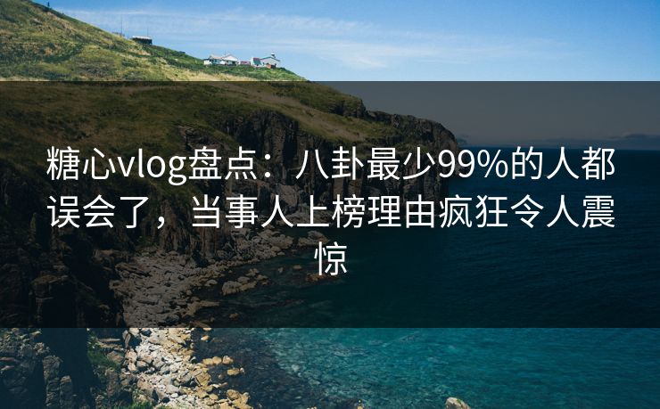 糖心vlog盘点：八卦最少99%的人都误会了，当事人上榜理由疯狂令人震惊