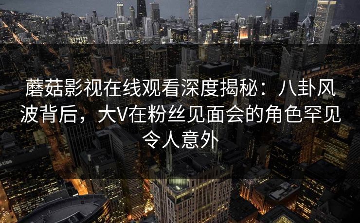 蘑菇影视在线观看深度揭秘：八卦风波背后，大V在粉丝见面会的角色罕见令人意外