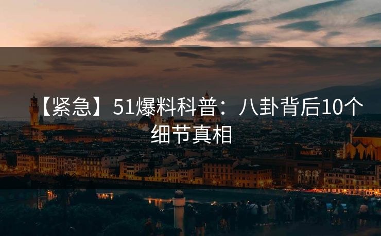 【紧急】51爆料科普：八卦背后10个细节真相