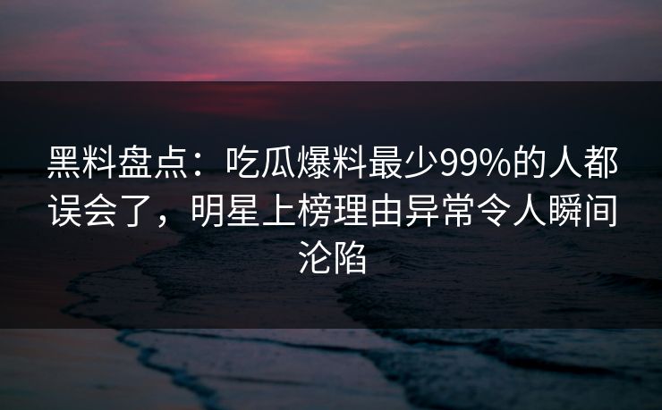黑料盘点：吃瓜爆料最少99%的人都误会了，明星上榜理由异常令人瞬间沦陷