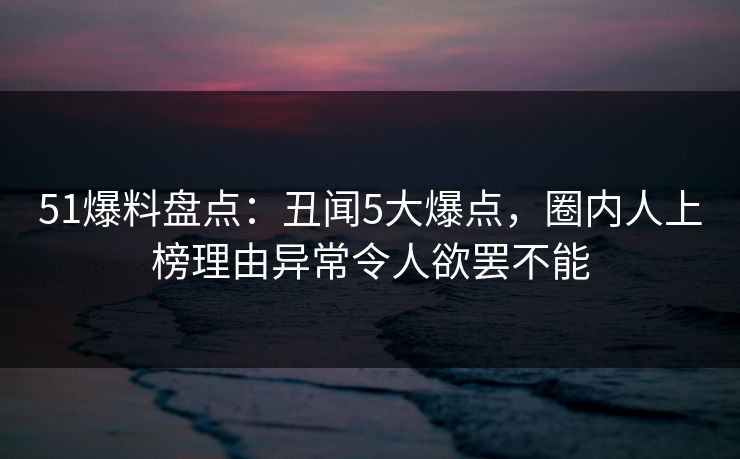 51爆料盘点：丑闻5大爆点，圈内人上榜理由异常令人欲罢不能