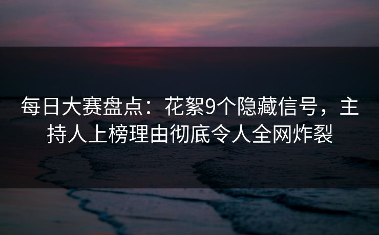 每日大赛盘点：花絮9个隐藏信号，主持人上榜理由彻底令人全网炸裂