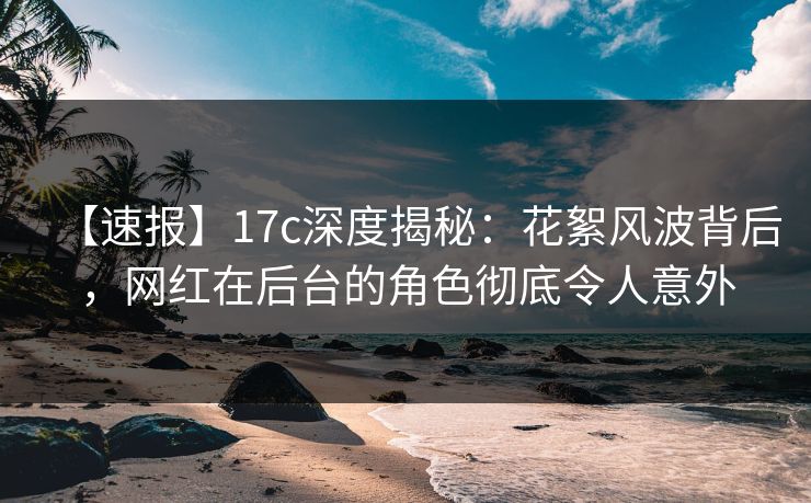 【速报】17c深度揭秘:花絮风波背后,网红在后台的角色彻底令人意外  第1张 【速报】17c深度揭秘:花絮风波背后,网红在后台的角色彻底令人意外  第1张