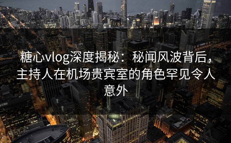 糖心vlog深度揭秘：秘闻风波背后，主持人在机场贵宾室的角色罕见令人意外