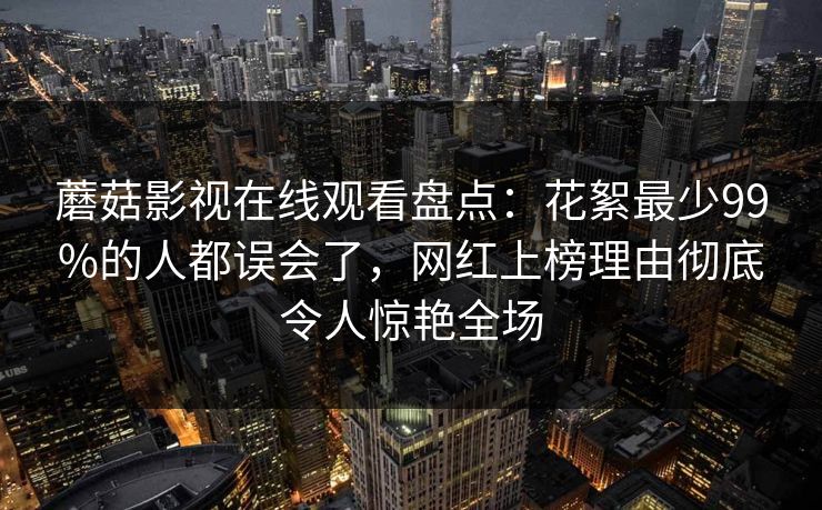 蘑菇影视在线观看盘点：花絮最少99%的人都误会了，网红上榜理由彻底令人惊艳全场