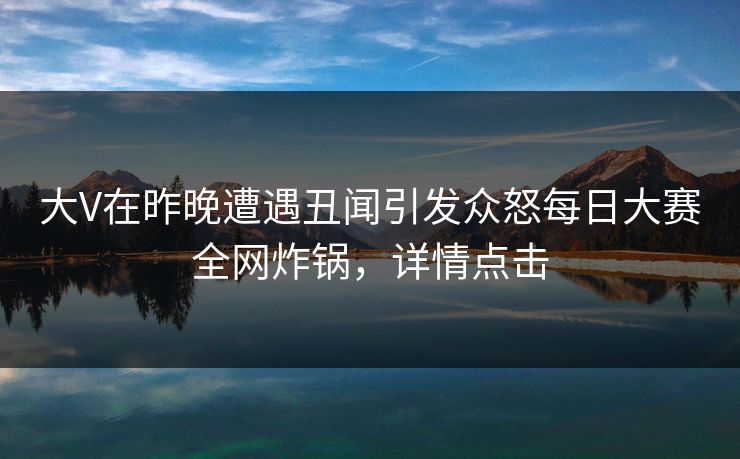 大V在昨晚遭遇丑闻引发众怒每日大赛全网炸锅，详情点击