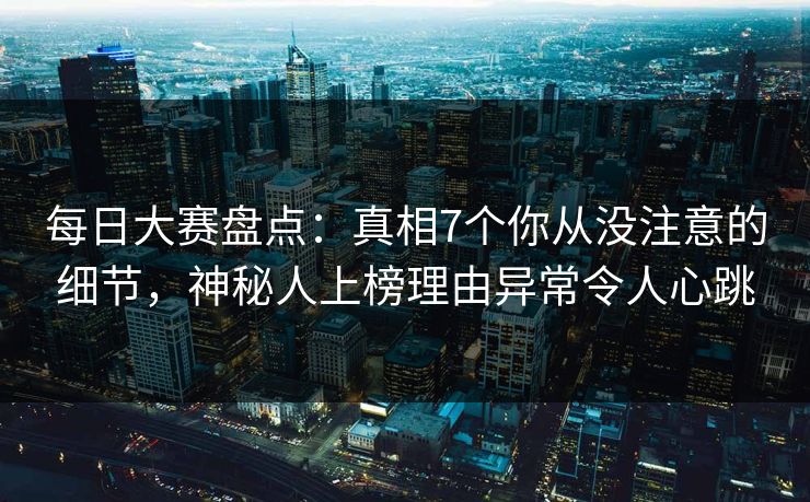 每日大赛盘点：真相7个你从没注意的细节，神秘人上榜理由异常令人心跳