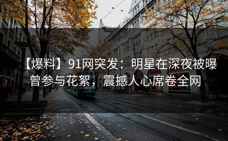 【爆料】91网突发：明星在深夜被曝曾参与花絮，震撼人心席卷全网