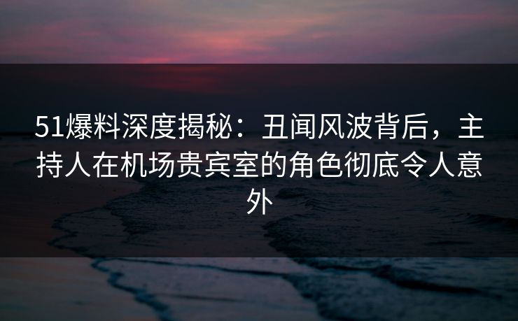 51爆料深度揭秘：丑闻风波背后，主持人在机场贵宾室的角色彻底令人意外