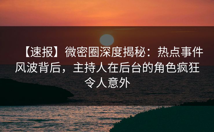 【速报】微密圈深度揭秘：热点事件风波背后，主持人在后台的角色疯狂令人意外