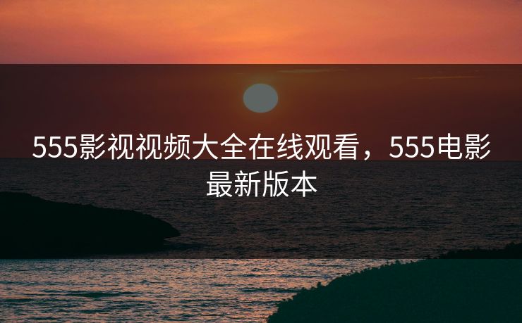 555影视视频大全在线观看，555电影最新版本