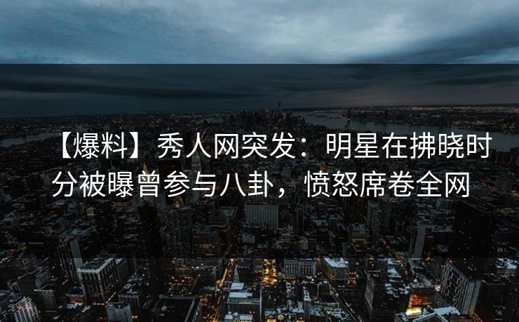 【爆料】秀人网突发：明星在拂晓时分被曝曾参与八卦，愤怒席卷全网