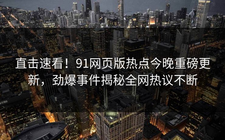 直击速看！91网页版热点今晚重磅更新，劲爆事件揭秘全网热议不断