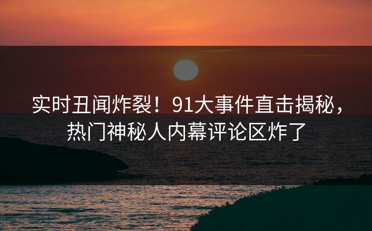 实时丑闻炸裂！91大事件直击揭秘，热门神秘人内幕评论区炸了